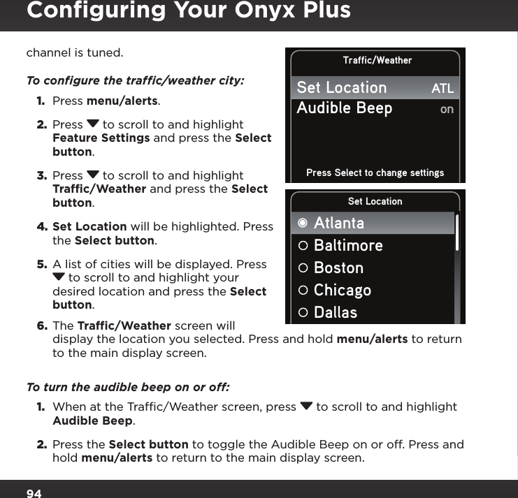 94Conﬁguring Your Onyx Pluschannel is tuned.To conﬁgure the trafﬁc/weather city:1.  Press menu/alerts. 2.  Press  to scroll to and highlight Feature Settings and press the Select button.3.  Press  to scroll to and highlight Traffic/Weather and press the Select button.4. Set Location will be highlighted. Press the Select button.5.  A list of cities will be displayed. Press  to scroll to and highlight your desired location and press the Select button. 6.  The Traffic/Weather screen will display the location you selected. Press and hold menu/alerts to return to the main display screen.To turn the audible beep on or off:1.  When at the Traffic/Weather screen, press  to scroll to and highlight Audible Beep.2.  Press the Select button to toggle the Audible Beep on or off. Press and hold menu/alerts to return to the main display screen.Traffic/WeatherPress Select to change settingsAudible BeepSet LocationonATLSet LocationAtlantaBaltimoreBostonChicagoDallas