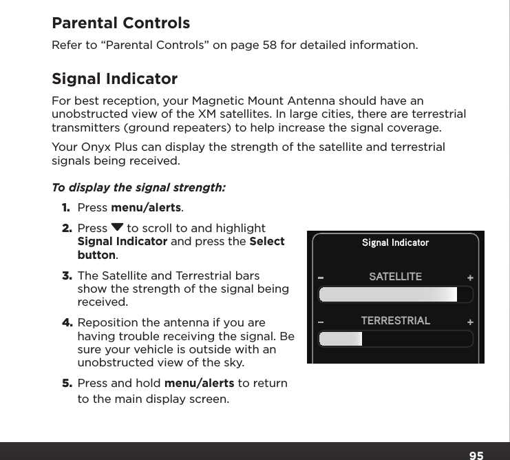 95Parental ControlsRefer to “Parental Controls” on page 58 for detailed information.Signal IndicatorFor best reception, your Magnetic Mount Antenna should have an unobstructed view of the XM satellites. In large cities, there are terrestrial transmitters (ground repeaters) to help increase the signal coverage.Your Onyx Plus can display the strength of the satellite and terrestrial signals being received. To display the signal strength: 1.  Press menu/alerts.2.  Press  to scroll to and highlight Signal Indicator and press the Select button.3.  The Satellite and Terrestrial bars show the strength of the signal being received.4. Reposition the antenna if you are having trouble receiving the signal. Be sure your vehicle is outside with an unobstructed view of the sky.5.  Press and hold menu/alerts to return to the main display screen.Signal IndicatorSATELLITETERRESTRIAL