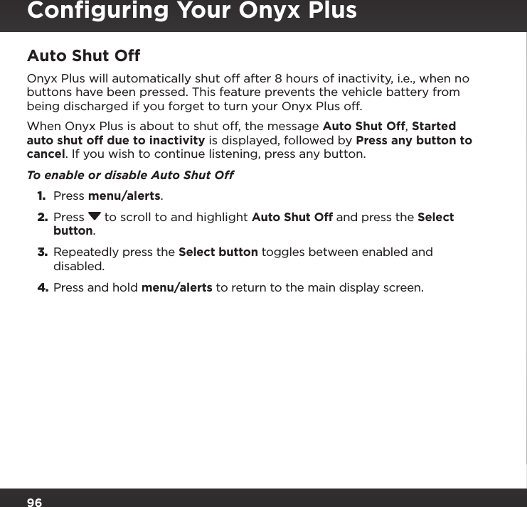 96Auto Shut OffOnyx Plus will automatically shut off after 8 hours of inactivity, i.e., when no buttons have been pressed. This feature prevents the vehicle battery from being discharged if you forget to turn your Onyx Plus off. When Onyx Plus is about to shut off, the message Auto Shut Off, Started auto shut off due to inactivity is displayed, followed by Press any button to cancel. If you wish to continue listening, press any button.To enable or disable Auto Shut Off1.  Press menu/alerts.2.  Press  to scroll to and highlight Auto Shut Off and press the Select button.3.  Repeatedly press the Select button toggles between enabled and disabled.4. Press and hold menu/alerts to return to the main display screen.Conﬁguring Your Onyx Plus