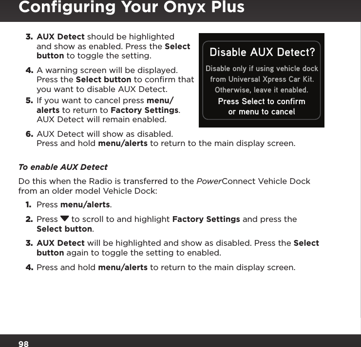 983.  AUX Detect should be highlighted and show as enabled. Press the Select button to toggle the setting.4. A warning screen will be displayed. Press the Select button to confirm that you want to disable AUX Detect.5.  If you want to cancel press menu/alerts to return to Factory Settings. AUX Detect will remain enabled.6.  AUX Detect will show as disabled. Press and hold menu/alerts to return to the main display screen.To enable AUX DetectDo this when the Radio is transferred to the PowerConnect Vehicle Dock from an older model Vehicle Dock:1.  Press menu/alerts.2.  Press   to scroll to and highlight Factory Settings and press the Select button.3.  AUX Detect will be highlighted and show as disabled. Press the Select button again to toggle the setting to enabled.4. Press and hold menu/alerts to return to the main display screen.Conﬁguring Your Onyx PlusDisable only if using vehicle dockfrom Universal Xpress Car Kit.Otherwise, leave it enabled.Disable AUX Detect?or menu to cancelPress Select to confirm
