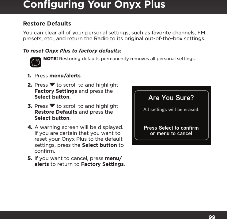 99Restore DefaultsYou can clear all of your personal settings, such as favorite channels, FM presets, etc., and return the Radio to its original out-of-the-box settings.To reset Onyx Plus to factory defaults:NOTE! Restoring defaults permanently removes all personal settings.1.  Press menu/alerts. 2.  Press  to scroll to and highlight Factory Settings and press the Select button.3.  Press  to scroll to and highlight Restore Defaults and press the Select button.4. A warning screen will be displayed. If you are certain that you want to reset your Onyx Plus to the default settings, press the Select button to confirm.5.  If you want to cancel, press menu/alerts to return to Factory Settings.or menu to cancelAre You Sure?All settings will be erased.Press Select to confirmConﬁguring Your Onyx Plus