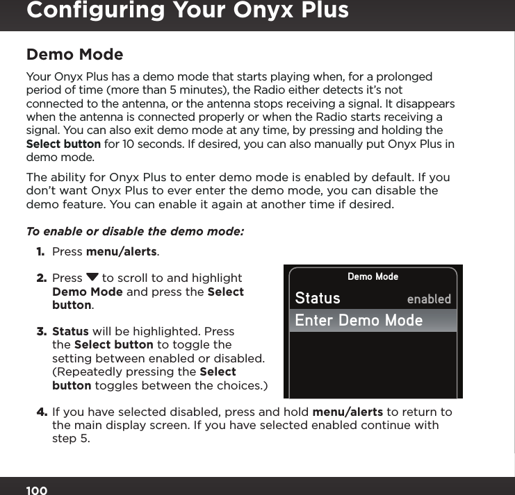 100Demo ModeYour Onyx Plus has a demo mode that starts playing when, for a prolonged period of time (more than 5 minutes), the Radio either detects it’s not connected to the antenna, or the antenna stops receiving a signal. It disappears when the antenna is connected properly or when the Radio starts receiving a signal. You can also exit demo mode at any time, by pressing and holding the Select button for 10 seconds. If desired, you can also manually put Onyx Plus in demo mode.The ability for Onyx Plus to enter demo mode is enabled by default. If you don’t want Onyx Plus to ever enter the demo mode, you can disable the demo feature. You can enable it again at another time if desired.To enable or disable the demo mode: 1.  Press menu/alerts.2.  Press  to scroll to and highlight Demo Mode and press the Select button.3.  Status will be highlighted. Press the Select button to toggle the setting between enabled or disabled. (Repeatedly pressing the Select button toggles between the choices.)4. If you have selected disabled, press and hold menu/alerts to return to the main display screen. If you have selected enabled continue with step 5. Demo ModeStatusEnter Demo ModeenabledConﬁguring Your Onyx Plus