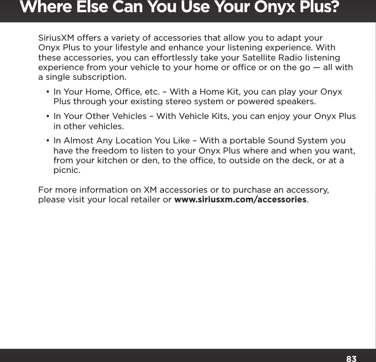 83SiriusXM offers a variety of accessories that allow you to adapt your Onyx Plus to your lifestyle and enhance your listening experience. With these accessories, you can effortlessly take your Satellite Radio listening experience from your vehicle to your home or ofﬁce or on the go — all with a single subscription.•In Your Home, Ofﬁce, etc. – With a Home Kit, you can play your Onyx Plus through your existing stereo system or powered speakers.•In Your Other Vehicles – With Vehicle Kits, you can enjoy your Onyx Plus in other vehicles. •In Almost Any Location You Like – With a portable Sound System you have the freedom to listen to your Onyx Plus where and when you want, from your kitchen or den, to the ofﬁce, to outside on the deck, or at a picnic.For more information on XM accessories or to purchase an accessory, please visit your local retailer or www.siriusxm.com/accessories.Where Else Can You Use Your Onyx Plus?