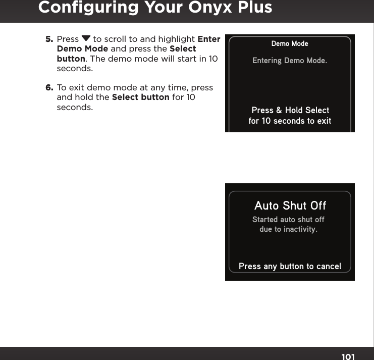101Started auto shut offdue to inactivity.Auto Shut OffPress any button to cancelDemo ModeEntering Demo Mode.Press &amp; Hold Selectfor 10 seconds to exit5.  Press  to scroll to and highlight Enter Demo Mode and press the Select button. The demo mode will start in 10 seconds.6.  To exit demo mode at any time, press and hold the Select button for 10 seconds.Conﬁguring Your Onyx Plus