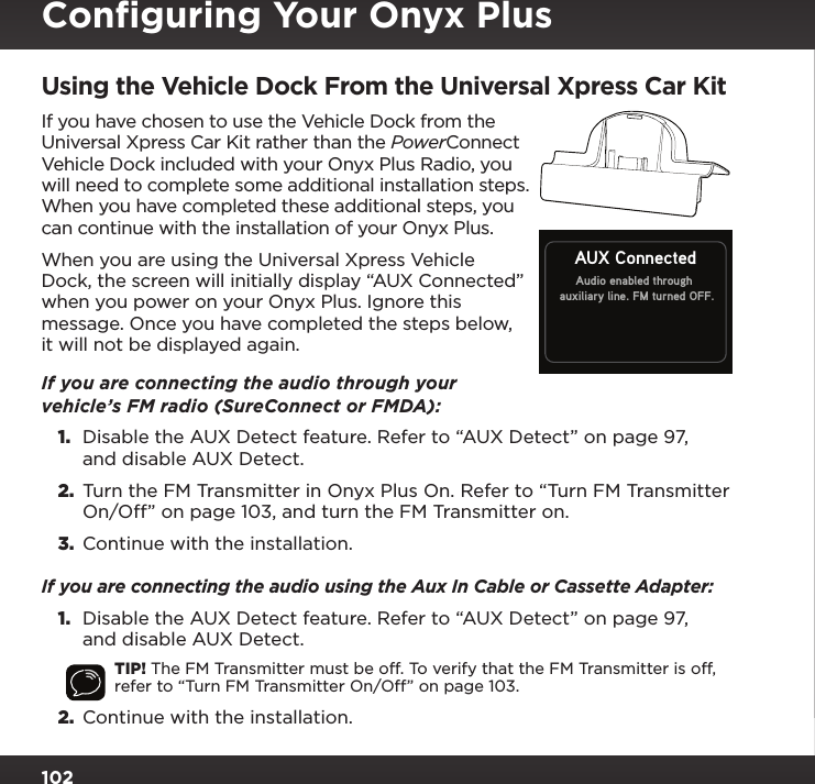 102Using the Vehicle Dock From the Universal Xpress Car KitIf you have chosen to use the Vehicle Dock from the Universal Xpress Car Kit rather than the PowerConnect Vehicle Dock included with your Onyx Plus Radio, you will need to complete some additional installation steps. When you have completed these additional steps, you can continue with the installation of your Onyx Plus.When you are using the Universal Xpress Vehicle Dock, the screen will initially display “AUX Connected” when you power on your Onyx Plus. Ignore this message. Once you have completed the steps below, it will not be displayed again.If you are connecting the audio through your vehicle’s FM radio (SureConnect or FMDA):1.  Disable the AUX Detect feature. Refer to “AUX Detect” on page 97, and disable AUX Detect.2.  Turn the FM Transmitter in Onyx Plus On. Refer to “Turn FM Transmitter On/Off” on page 103, and turn the FM Transmitter on.3.  Continue with the installation.If you are connecting the audio using the Aux In Cable or Cassette Adapter:1.  Disable the AUX Detect feature. Refer to “AUX Detect” on page 97, and disable AUX Detect.TIP! The FM Transmitter must be off. To verify that the FM Transmitter is off, refer to “Turn FM Transmitter On/Off” on page 103.2.  Continue with the installation.Audio enabled throughauxiliary line. FM turned OFF.AUX ConnectedConﬁguring Your Onyx Plus