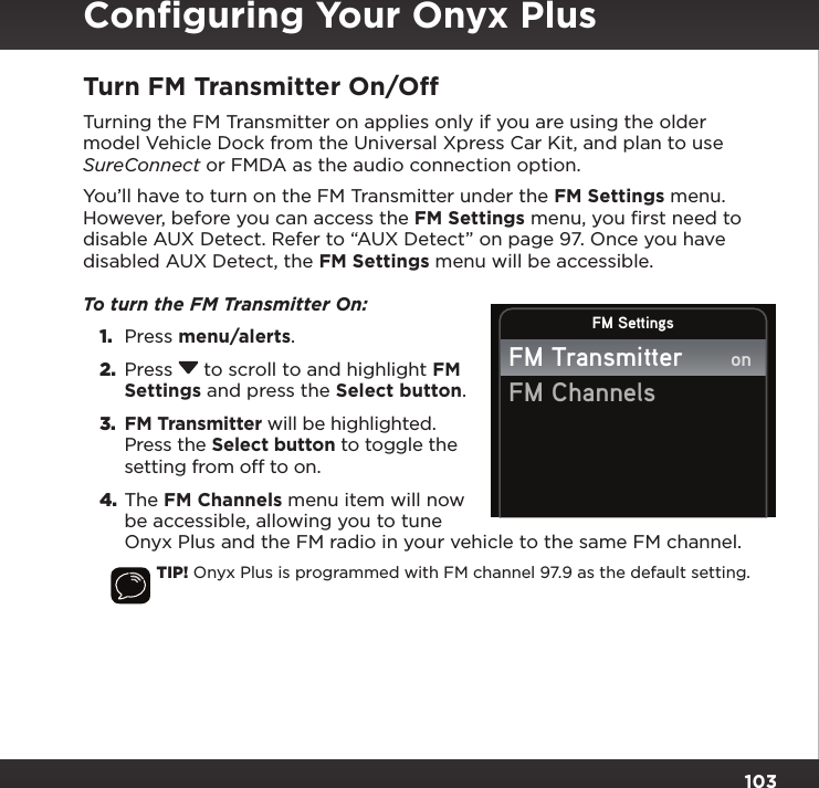 103Turn FM Transmitter On/OffTurning the FM Transmitter on applies only if you are using the older model Vehicle Dock from the Universal Xpress Car Kit, and plan to use SureConnect or FMDA as the audio connection option.You’ll have to turn on the FM Transmitter under the FM Settings menu. However, before you can access the FM Settings menu, you ﬁrst need to disable AUX Detect. Refer to “AUX Detect” on page 97. Once you have disabled AUX Detect, the FM Settings menu will be accessible.To turn the FM Transmitter On: 1.  Press menu/alerts. 2.  Press  to scroll to and highlight FM Settings and press the Select button. 3.  FM Transmitter will be highlighted. Press the Select button to toggle the setting from off to on. 4. The FM Channels menu item will now be accessible, allowing you to tune Onyx Plus and the FM radio in your vehicle to the same FM channel.TIP! Onyx Plus is programmed with FM channel 97.9 as the default setting.FM SettingsFM TransmitterFM ChannelsonConﬁguring Your Onyx Plus