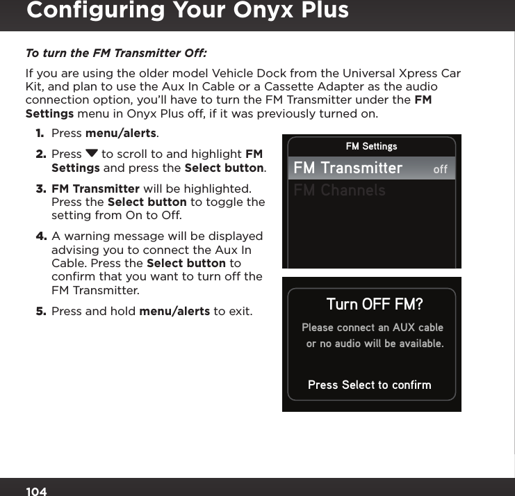 104To turn the FM Transmitter Off: If you are using the older model Vehicle Dock from the Universal Xpress Car Kit, and plan to use the Aux In Cable or a Cassette Adapter as the audio connection option, you’ll have to turn the FM Transmitter under the FM Settings menu in Onyx Plus off, if it was previously turned on.1.  Press menu/alerts. 2.  Press  to scroll to and highlight FM Settings and press the Select button.3.  FM Transmitter will be highlighted. Press the Select button to toggle the setting from On to Off.4. A warning message will be displayed advising you to connect the Aux In Cable. Press the Select button to confirm that you want to turn off the FM Transmitter. 5.  Press and hold menu/alerts to exit.FM SettingsFM TransmitterFM ChannelsoffPlease connect an AUX cableor no audio will be available.Press Select to confirmTurn OFF FM?Conﬁguring Your Onyx Plus