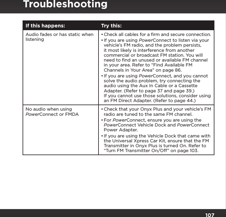 107TroubleshootingIf this happens: Try this:Audio fades or has static when listening•Check all cables for a ﬁrm and secure connection.•If you are using PowerConnect to listen via your vehicle’s FM radio, and the problem persists, it most likely is interference from another commercial or broadcast FM station. You will need to ﬁnd an unused or available FM channel in your area. Refer to “Find Available FM Channels in Your Area” on page 86. •If you are using PowerConnect, and you cannot solve the audio problem, try connecting the audio using the Aux In Cable or a Cassette Adapter. (Refer to page 37 and page 39.) If you cannot use those solutions, consider using an FM Direct Adapter. (Refer to page 44.)No audio when using PowerConnect or FMDA•Check that your Onyx Plus and your vehicle’s FM radio are tuned to the same FM channel.•For PowerConnect, ensure you are using the PowerConnect Vehicle Dock and PowerConnect Power Adapter.•If you are using the Vehicle Dock that came with the Universal Xpress Car Kit, ensure that the FM Transmitter in Onyx Plus is turned On. Refer to “Turn FM Transmitter On/Off” on page 103. 