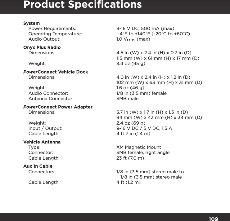 109System  Power Requirements:  9-16 V DC, 500 mA (max)   Operating Temperature:   -4°F to +140°F (-20°C to +60°C)   Audio Output:  1.0 Vrms (max)Onyx Plus Radio  Dimensions:   4.5 in (W) x 2.4 in (H) x 0.7 in (D)     115 mm (W) x 61 mm (H) x 17 mm (D)   Weight:  3.4 oz (95 g)PowerConnect Vehicle Dock  Dimensions:  4.0 in (W) x 2.4 in (H) x 1.2 in (D)     102 mm (W) x 63 mm (H) x 31 mm (D)   Weight:  1.6 oz (46 g)   Audio Connector:  1/8 in (3.5 mm) female   Antenna Connector:  SMB malePowerConnect Power Adapter  Dimensions:  3.7 in (W) x 1.7 in (H) x 1.3 in (D)     94 mm (W) x 43 mm (H) x 34 mm (D)   Weight:  2.4 oz (69 g)   Input / Output:  9-16 V DC / 5 V DC, 1.5 A   Cable Length:  4 ft 7 in (1.4 m)Vehicle Antenna  Type:  XM Magnetic Mount   Connector:  SMB female, right angle   Cable Length:  23 ft (7.0 m)Aux In Cable   Connectors:  1/8 in (3.5 mm) stereo male to        1/8 in (3.5 mm) stereo male   Cable Length:  4 ft (1.2 m)Product Speciﬁcations