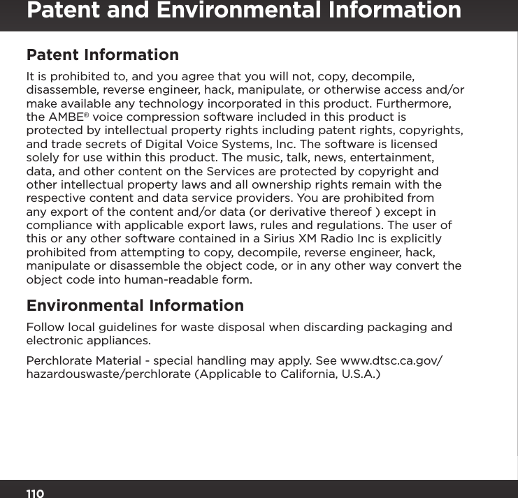 110Patent and Environmental InformationPatent Information It is prohibited to, and you agree that you will not, copy, decompile, disassemble, reverse engineer, hack, manipulate, or otherwise access and/or make available any technology incorporated in this product. Furthermore, the AMBE® voice compression software included in this product is protected by intellectual property rights including patent rights, copyrights, and trade secrets of Digital Voice Systems, Inc. The software is licensed solely for use within this product. The music, talk, news, entertainment, data, and other content on the Services are protected by copyright and other intellectual property laws and all ownership rights remain with the respective content and data service providers. You are prohibited from any export of the content and/or data (or derivative thereof ) except in compliance with applicable export laws, rules and regulations. The user of this or any other software contained in a Sirius XM Radio Inc is explicitly prohibited from attempting to copy, decompile, reverse engineer, hack, manipulate or disassemble the object code, or in any other way convert the object code into human-readable form.Environmental Information Follow local guidelines for waste disposal when discarding packaging and electronic appliances.Perchlorate Material - special handling may apply. See www.dtsc.ca.gov/ hazardouswaste/perchlorate (Applicable to California, U.S.A.)