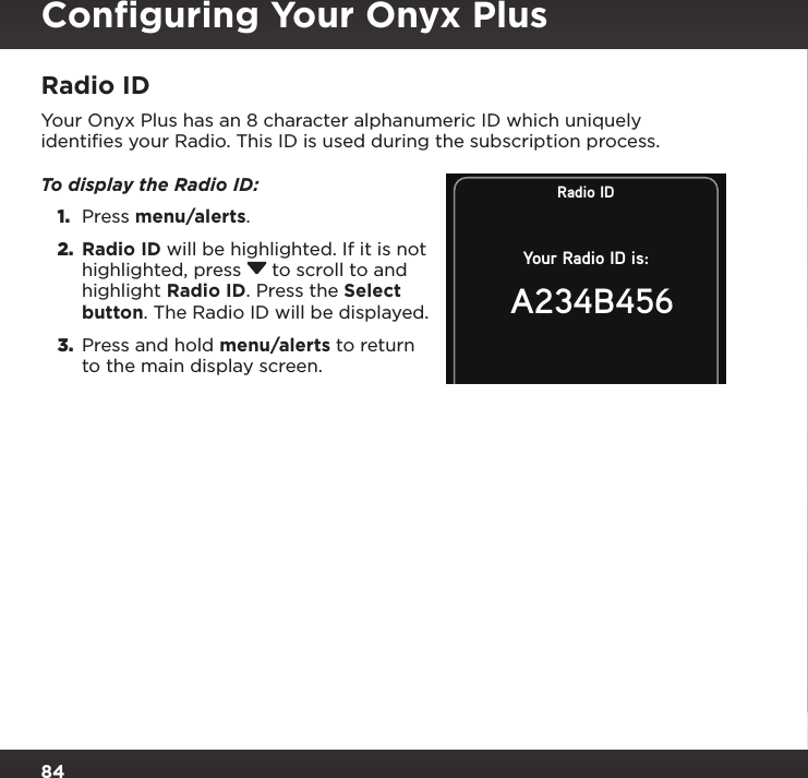 84Radio IDYour Onyx Plus has an 8 character alphanumeric ID which uniquely identiﬁes your Radio. This ID is used during the subscription process.To display the Radio ID: 1.  Press menu/alerts.2.  Radio ID will be highlighted. If it is not highlighted, press  to scroll to and highlight Radio ID. Press the Select button. The Radio ID will be displayed.3.  Press and hold menu/alerts to return to the main display screen.Radio IDYour Radio ID is:A234B456Conﬁguring Your Onyx Plus