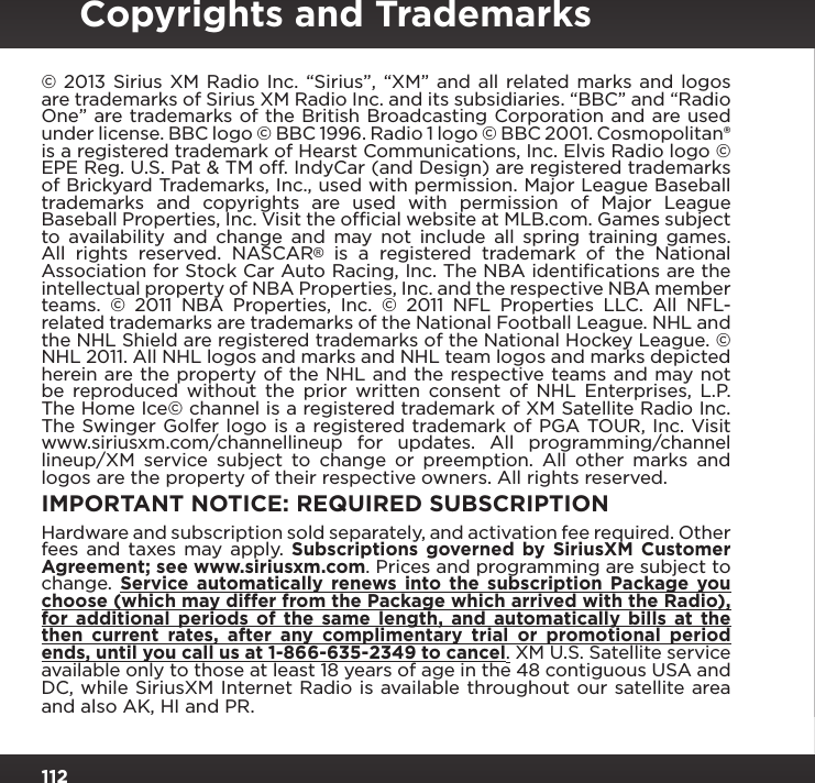 112© 2013 Sirius XM Radio Inc. “Sirius”, “XM” and all related marks and logos are trademarks of Sirius XM Radio Inc. and its subsidiaries. “BBC” and “Radio One” are trademarks of the British Broadcasting Corporation and are used under license. BBC logo © BBC 1996. Radio 1 logo © BBC 2001. Cosmopolitan® is a registered trademark of Hearst Communications, Inc. Elvis Radio logo © EPE Reg. U.S. Pat &amp; TM off. IndyCar (and Design) are registered trademarks of Brickyard Trademarks, Inc., used with permission. Major League Baseball trademarks and copyrights are used with permission of Major League Baseball Properties, Inc. Visit the ofﬁcial website at MLB.com. Games subject to availability and change and may not include all spring training games. All rights reserved. NASCAR® is a registered trademark of the National Association for Stock Car Auto Racing, Inc. The NBA identiﬁcations are the intellectual property of NBA Properties, Inc. and the respective NBA member teams. © 2011 NBA Properties, Inc. © 2011 NFL Properties LLC. All NFL-related trademarks are trademarks of the National Football League. NHL and the NHL Shield are registered trademarks of the National Hockey League. © NHL 2011. All NHL logos and marks and NHL team logos and marks depicted herein are the property of the NHL and the respective teams and may not be reproduced without the prior written consent of NHL Enterprises, L.P. The Home Ice© channel is a registered trademark of XM Satellite Radio Inc. The Swinger Golfer logo is a registered trademark of PGA TOUR, Inc. Visit www.siriusxm.com/channellineup for updates. All programming/channel lineup/XM service subject to change or preemption. All other marks and logos are the property of their respective owners. All rights reserved.IMPORTANT NOTICE: REQUIRED SUBSCRIPTIONHardware and subscription sold separately, and activation fee required. Other fees and taxes may apply. Subscriptions governed by SiriusXM Customer Agreement; see www.siriusxm.com. Prices and programming are subject to change.  Service automatically renews into the subscription Package you choose (which may differ from the Package which arrived with the Radio), for additional periods of the same length, and automatically bills at the then current rates, after any complimentary trial or promotional period ends, until you call us at 1-866-635-2349 to cancel. XM U.S. Satellite service available only to those at least 18 years of age in the 48 contiguous USA and DC, while SiriusXM Internet Radio is available throughout our satellite area and also AK, HI and PR.Copyrights and Trademarks