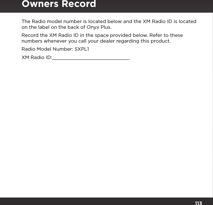 113Copyrights and TrademarksThe Radio model number is located below and the XM Radio ID is located on the label on the back of Onyx Plus.Record the XM Radio ID in the space provided below. Refer to these numbers whenever you call your dealer regarding this product.Radio Model Number: SXPL1XM Radio ID:___________________________Owners Record