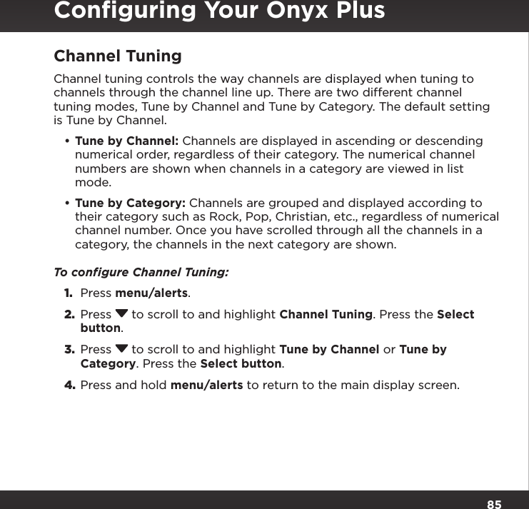 85Conﬁguring Your Onyx PlusChannel TuningChannel tuning controls the way channels are displayed when tuning to channels through the channel line up. There are two different channel tuning modes, Tune by Channel and Tune by Category. The default setting is Tune by Channel.•Tune by Channel: Channels are displayed in ascending or descending numerical order, regardless of their category. The numerical channel numbers are shown when channels in a category are viewed in list mode. •Tune by Category: Channels are grouped and displayed according to their category such as Rock, Pop, Christian, etc., regardless of numerical channel number. Once you have scrolled through all the channels in a category, the channels in the next category are shown. To conﬁgure Channel Tuning: 1.  Press menu/alerts.2.  Press  to scroll to and highlight Channel Tuning. Press the Select button.3.  Press  to scroll to and highlight Tune by Channel or Tune by Category. Press the Select button.4. Press and hold menu/alerts to return to the main display screen.