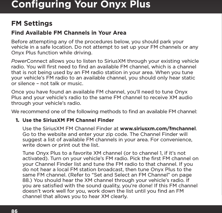 86FM SettingsFind Available FM Channels in Your AreaBefore attempting any of the procedures below, you should park your vehicle in a safe location. Do not attempt to set up your FM channels or any Onyx Plus function while driving.PowerConnect allows you to listen to SiriusXM through your existing vehicle radio. You will ﬁrst need to ﬁnd an available FM channel, which is a channel that is not being used by an FM radio station in your area. When you tune your vehicle’s FM radio to an available channel, you should only hear static or silence – not talk or music. Once you have found an available FM channel, you’ll need to tune Onyx Plus and your vehicle’s radio to the same FM channel to receive XM audio through your vehicle’s radio.We recommend one of the following methods to ﬁnd an available FM channel:1.  Use the SiriusXM FM Channel Finder Use the SiriusXM FM Channel Finder at www.siriusxm.com/fmchannel. Go to the website and enter your zip code. The Channel Finder will suggest a list of available FM channels in your area. For convenience, write down or print out the list. Tune Onyx Plus to a favorite XM channel (or to channel 1, if it’s not activated). Turn on your vehicle’s FM radio. Pick the first FM channel on your Channel Finder list and tune the FM radio to that channel. If you do not hear a local FM station broadcast, then tune Onyx Plus to the same FM channel. (Refer to “Set and Select an FM Channel” on page 88.) You should hear the XM channel through your vehicle’s radio. If you are satisfied with the sound quality, you’re done! If this FM channel doesn’t work well for you, work down the list until you find an FM channel that allows you to hear XM clearly.Conﬁguring Your Onyx Plus