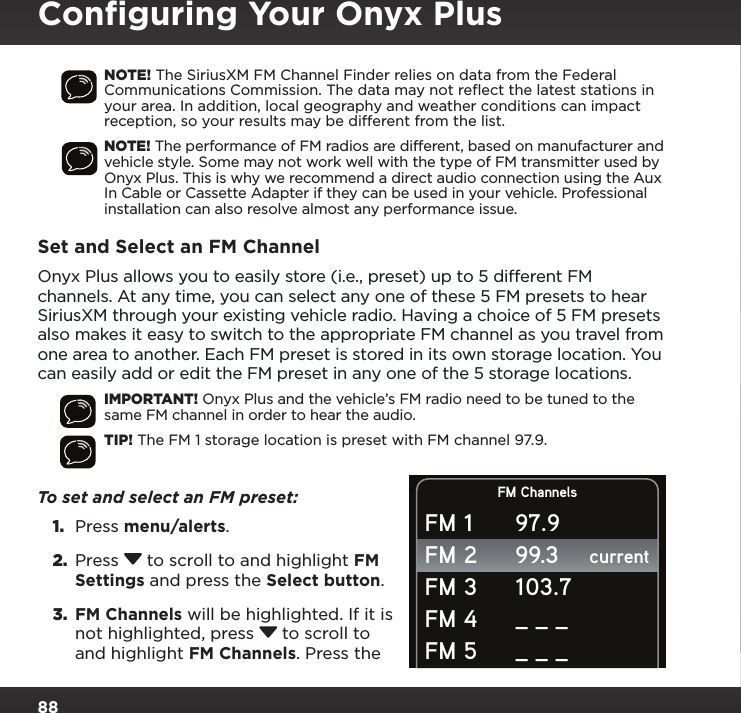 88NOTE! The SiriusXM FM Channel Finder relies on data from the Federal Communications Commission. The data may not reﬂect the latest stations in your area. In addition, local geography and weather conditions can impact reception, so your results may be different from the list.NOTE! The performance of FM radios are different, based on manufacturer and vehicle style. Some may not work well with the type of FM transmitter used by Onyx Plus. This is why we recommend a direct audio connection using the Aux In Cable or Cassette Adapter if they can be used in your vehicle. Professional installation can also resolve almost any performance issue.Set and Select an FM ChannelOnyx Plus allows you to easily store (i.e., preset) up to 5 different FM channels. At any time, you can select any one of these 5 FM presets to hear SiriusXM through your existing vehicle radio. Having a choice of 5 FM presets also makes it easy to switch to the appropriate FM channel as you travel from one area to another. Each FM preset is stored in its own storage location. You can easily add or edit the FM preset in any one of the 5 storage locations.IMPORTANT! Onyx Plus and the vehicle’s FM radio need to be tuned to the same FM channel in order to hear the audio.TIP! The FM 1 storage location is preset with FM channel 97.9.To set and select an FM preset: 1.  Press menu/alerts.2.  Press  to scroll to and highlight FM Settings and press the Select button.3.  FM Channels will be highlighted. If it is not highlighted, press  to scroll to and highlight FM Channels. Press the FM ChannelscurrentFM 1FM 2FM 3FM 4FM 597.999.3103.7_ _ __ _ _Conﬁguring Your Onyx Plus