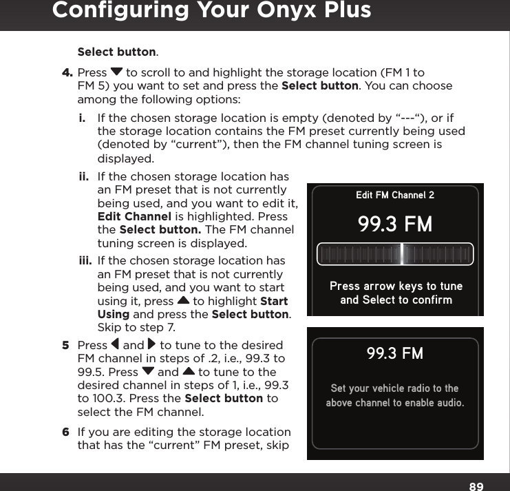 89Select button.4. Press  to scroll to and highlight the storage location (FM 1 to FM 5) you want to set and press the Select button. You can choose among the following options:i.  If the chosen storage location is empty (denoted by “---“), or if the storage location contains the FM preset currently being used (denoted by “current”), then the FM channel tuning screen is displayed.  ii.  If the chosen storage location has an FM preset that is not currently being used, and you want to edit it, Edit Channel is highlighted. Press the Select button. The FM channel tuning screen is displayed. iii.  If the chosen storage location has an FM preset that is not currently being used, and you want to start using it, press  to highlight Start Using and press the Select button. Skip to step 7. 5  Press  and  to tune to the desired FM channel in steps of .2, i.e., 99.3 to 99.5. Press  and  to tune to the desired channel in steps of 1, i.e., 99.3 to 100.3. Press the Select button to select the FM channel.6  If you are editing the storage location that has the “current” FM preset, skip Set your vehicle radio to theabove channel to enable audio.99.3 FMEdit FM Channel 299.3 FMand Select to confirmPress arrow keys to tuneConﬁguring Your Onyx Plus