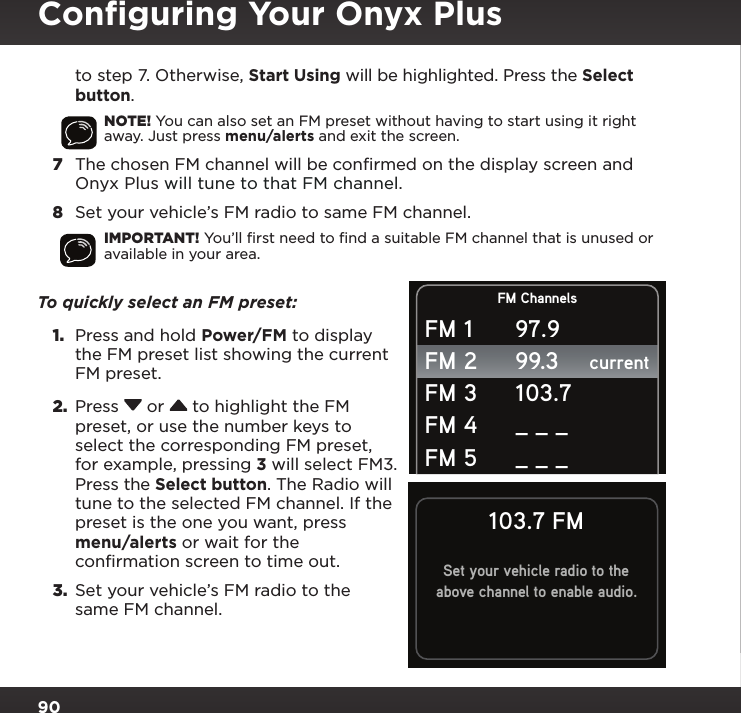 90to step 7. Otherwise, Start Using will be highlighted. Press the Select button.NOTE! You can also set an FM preset without having to start using it right away. Just press menu/alerts and exit the screen.7  The chosen FM channel will be confirmed on the display screen and Onyx Plus will tune to that FM channel.8  Set your vehicle’s FM radio to same FM channel.IMPORTANT! You’ll ﬁrst need to ﬁnd a suitable FM channel that is unused or available in your area. To quickly select an FM preset: 1.  Press and hold Power/FM to display the FM preset list showing the current FM preset.2.  Press  or  to highlight the FM preset, or use the number keys to select the corresponding FM preset, for example, pressing 3 will select FM3. Press the Select button. The Radio will tune to the selected FM channel. If the preset is the one you want, press menu/alerts or wait for the confirmation screen to time out. 3.  Set your vehicle’s FM radio to the same FM channel.FM ChannelscurrentFM 1FM 2FM 3FM 4FM 597.999.3103.7_ _ __ _ _103.7 FMSet your vehicle radio to theabove channel to enable audio.Conﬁguring Your Onyx Plus