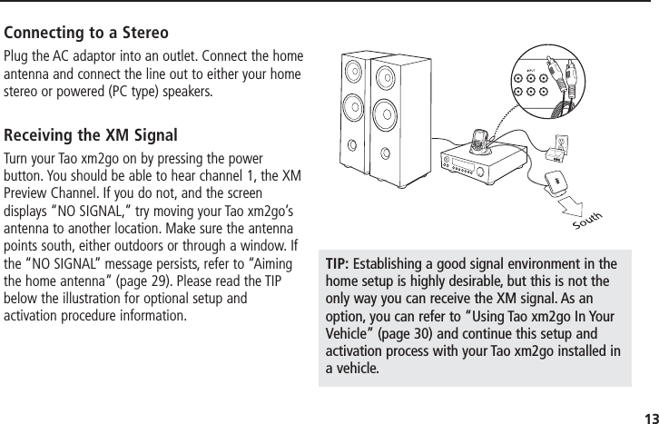 13Connecting to a StereoPlug the AC adaptor into an outlet. Connect the homeantenna and connect the line out to either your homestereo or powered (PC type) speakers.Receiving the XM SignalTurn your Tao xm2go on by pressing the powerbutton. You should be able to hear channel 1, the XMPreview Channel. If you do not, and the screendisplays “NO SIGNAL,” try moving your Tao xm2go’santenna to another location. Make sure the antennapoints south, either outdoors or through a window. Ifthe “NO SIGNAL” message persists, refer to “Aimingthe home antenna” (page 29). Please read the TIPbelow the illustration for optional setup andactivation procedure information.TIP: Establishing a good signal environment in thehome setup is highly desirable, but this is not theonly way you can receive the XM signal. As anoption, you can refer to “Using Tao xm2go In YourVehicle” (page 30) and continue this setup andactivation process with your Tao xm2go installed ina vehicle.