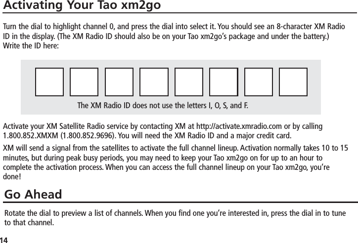 14Activating Your Tao xm2goGo AheadTurn the dial to highlight channel 0, and press the dial into select it. You should see an 8-character XM RadioID in the display. (The XM Radio ID should also be on your Tao xm2go’s package and under the battery.) Write the ID here:Activate your XM Satellite Radio service by contacting XM at http://activate.xmradio.com or by calling1.800.852.XMXM (1.800.852.9696). You will need the XM Radio ID and a major credit card.XM will send a signal from the satellites to activate the full channel lineup. Activation normally takes 10 to 15minutes, but during peak busy periods, you may need to keep your Tao xm2go on for up to an hour tocomplete the activation process. When you can access the full channel lineup on your Tao xm2go, you’redone!Rotate the dial to preview a list of channels. When you find one you’re interested in, press the dial in to tuneto that channel.The XM Radio ID does not use the letters I, O, S, and F.