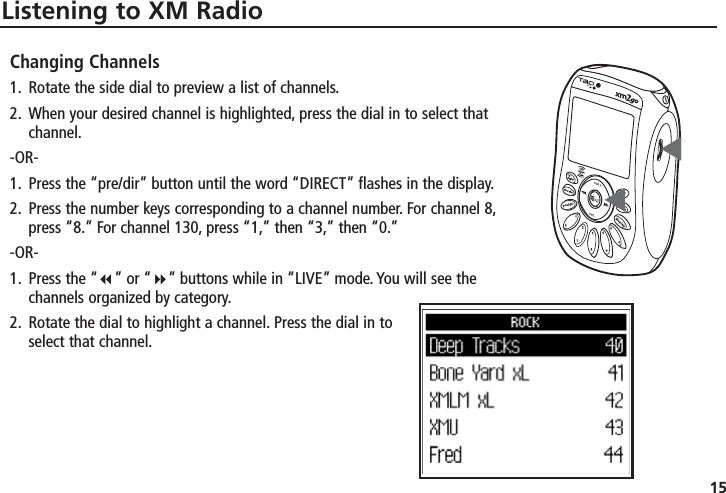 15Listening to XM RadioChanging Channels1. Rotate the side dial to preview a list of channels.2. When your desired channel is highlighted, press the dial in to select thatchannel.-OR-1. Press the “pre/dir” button until the word “DIRECT” flashes in the display.2. Press the number keys corresponding to a channel number. For channel 8,press “8.” For channel 130, press “1,” then “3,” then “0.”-OR-1. Press the “” or “” buttons while in “LIVE” mode. You will see thechannels organized by category.2. Rotate the dial to highlight a channel. Press the dial in toselect that channel.▼▼
