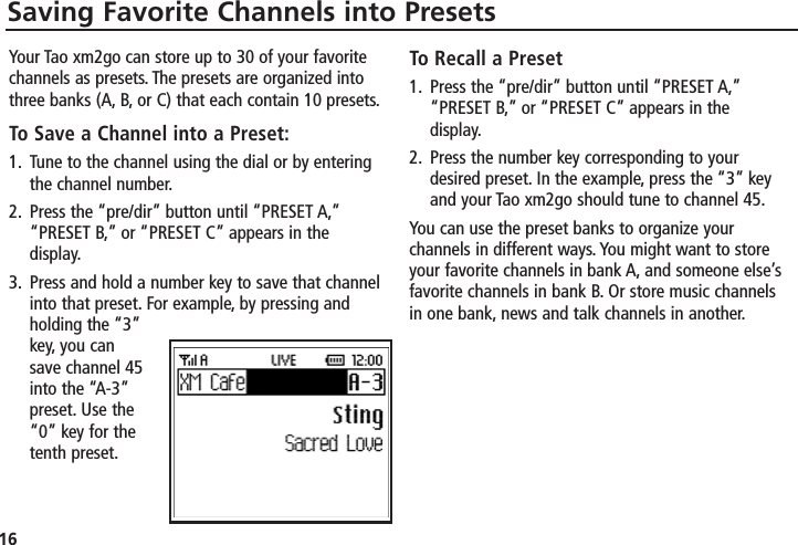 16Saving Favorite Channels into PresetsYour Tao xm2go can store up to 30 of your favoritechannels as presets. The presets are organized intothree banks (A, B, or C) that each contain 10 presets.To Save a Channel into a Preset:1. Tune to the channel using the dial or by enteringthe channel number.2. Press the “pre/dir” button until “PRESET A,”“PRESET B,” or “PRESET C” appears in thedisplay.3. Press and hold a number key to save that channelinto that preset. For example, by pressing andholding the “3”key, you cansave channel 45into the “A-3”preset. Use the“0” key for thetenth preset.To Recall a Preset1. Press the “pre/dir” button until “PRESET A,”“PRESET B,” or “PRESET C” appears in thedisplay.2. Press the number key corresponding to yourdesired preset. In the example, press the “3” keyand your Tao xm2go should tune to channel 45.You can use the preset banks to organize yourchannels in different ways. You might want to storeyour favorite channels in bank A, and someone else’sfavorite channels in bank B. Or store music channelsin one bank, news and talk channels in another.
