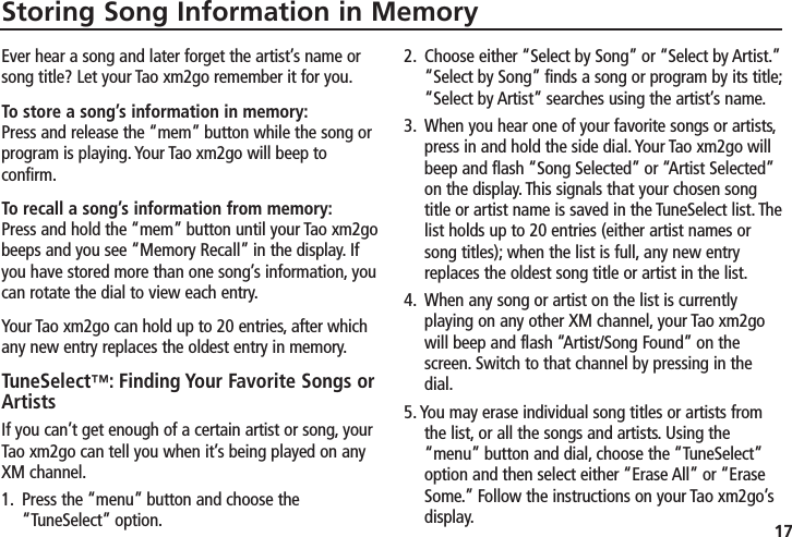 17Storing Song Information in MemoryEver hear a song and later forget the artist’s name orsong title? Let your Tao xm2go remember it for you.To store a song’s information in memory:Press and release the “mem” button while the song orprogram is playing. Your Tao xm2go will beep to confirm.To recall a song’s information from memory:Press and hold the “mem” button until your Tao xm2gobeeps and you see “Memory Recall” in the display. Ifyou have stored more than one song’s information, youcan rotate the dial to view each entry.Your Tao xm2go can hold up to 20 entries, after whichany new entry replaces the oldest entry in memory.TuneSelect™: Finding Your Favorite Songs orArtistsIf you can’t get enough of a certain artist or song, yourTao xm2go can tell you when it’s being played on anyXM channel.1. Press the “menu” button and choose the“TuneSelect” option.2. Choose either “Select by Song” or “Select by Artist.”“Select by Song” finds a song or program by its title;“Select by Artist” searches using the artist’s name.3. When you hear one of your favorite songs or artists,press in and hold the side dial. Your Tao xm2go willbeep and flash “Song Selected” or “Artist Selected”on the display. This signals that your chosen songtitle or artist name is saved in the TuneSelect list. Thelist holds up to 20 entries (either artist names orsong titles); when the list is full, any new entryreplaces the oldest song title or artist in the list.4. When any song or artist on the list is currentlyplaying on any other XM channel, your Tao xm2gowill beep and flash “Artist/Song Found” on thescreen. Switch to that channel by pressing in thedial.5. You may erase individual song titles or artists fromthe list, or all the songs and artists. Using the“menu” button and dial, choose the “TuneSelect”option and then select either “Erase All” or “EraseSome.” Follow the instructions on your Tao xm2go’sdisplay.