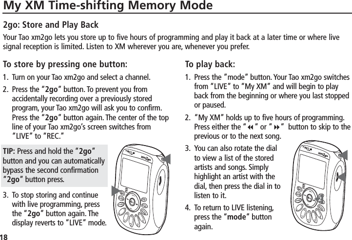 18My XM Time-shifting Memory ModeTo store by pressing one button:1. Turn on your Tao xm2go and select a channel.2. Press the “2go” button. To prevent you fromaccidentally recording over a previously storedprogram, your Tao xm2go will ask you to confirm.Press the “2go” button again. The center of the topline of your Tao xm2go’s screen switches from“LIVE” to “REC.”TIP: Press and hold the “2go”button and you can automaticallybypass the second confirmation“2go” button press.3. To stop storing and continuewith live programming, pressthe “2go” button again. Thedisplay reverts to “LIVE” mode.To play back:1. Press the ”mode” button. Your Tao xm2go switchesfrom “LIVE” to “My XM” and will begin to playback from the beginning or where you last stoppedor paused.2. “My XM” holds up to five hours of programming.Press either the “”or ”” button to skip to theprevious or to the next song.3. You can also rotate the dialto view a list of the storedartists and songs. Simplyhighlight an artist with thedial, then press the dial in tolisten to it.4. To return to LIVE listening,press the “mode” buttonagain.▼▼▼▼▼22go: Store and Play BackYour Tao xm2go lets you store up to five hours of programming and play it back at a later time or where livesignal reception is limited. Listen to XM wherever you are, whenever you prefer.
