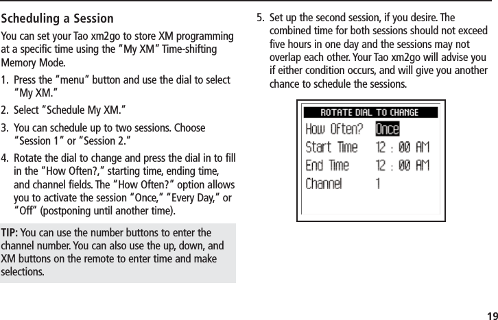 19Scheduling a SessionYou can set your Tao xm2go to store XM programmingat a specific time using the “My XM” Time-shiftingMemory Mode.1. Press the “menu” button and use the dial to select“My XM.”2. Select “Schedule My XM.”3. You can schedule up to two sessions. Choose“Session 1” or “Session 2.”4. Rotate the dial to change and press the dial in to fillin the “How Often?,” starting time, ending time,and channel fields. The “How Often?” option allowsyou to activate the session “Once,” “Every Day,” or“Off” (postponing until another time).TIP: You can use the number buttons to enter thechannel number. You can also use the up, down, andXM buttons on the remote to enter time and makeselections.5. Set up the second session, if you desire. Thecombined time for both sessions should not exceedfive hours in one day and the sessions may notoverlap each other. Your Tao xm2go will advise youif either condition occurs, and will give you anotherchance to schedule the sessions.