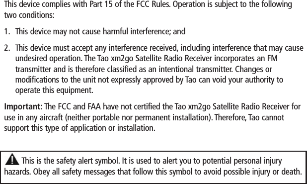 This device complies with Part 15 of the FCC Rules. Operation is subject to the followingtwo conditions:1. This device may not cause harmful interference; and2. This device must accept any interference received, including interference that may causeundesired operation. The Tao xm2go Satellite Radio Receiver incorporates an FMtransmitter and is therefore classified as an intentional transmitter. Changes or modifications to the unit not expressly approved by Tao can void your authority tooperate this equipment.Important: The FCC and FAA have not certified the Tao xm2go Satellite Radio Receiver foruse in any aircraft (neither portable nor permanent installation). Therefore, Tao cannot support this type of application or installation.This is the safety alert symbol. It is used to alert you to potential personal injury hazards. Obey all safety messages that follow this symbol to avoid possible injury or death.