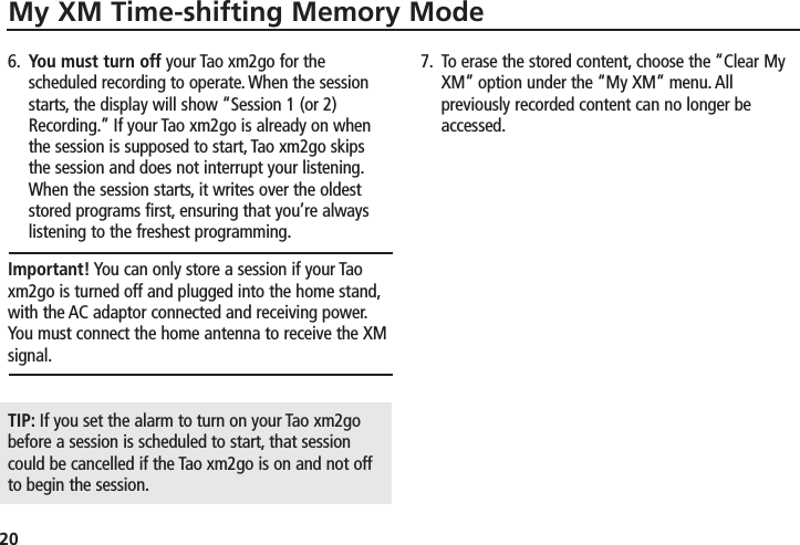 20My XM Time-shifting Memory Mode6. You must turn off your Tao xm2go for thescheduled recording to operate. When the sessionstarts, the display will show “Session 1 (or 2)Recording.” If your Tao xm2go is already on whenthe session is supposed to start, Tao xm2go skipsthe session and does not interrupt your listening.When the session starts, it writes over the oldeststored programs first, ensuring that you’re alwayslistening to the freshest programming.Important! You can only store a session if your Taoxm2go is turned off and plugged into the home stand,with the AC adaptor connected and receiving power.You must connect the home antenna to receive the XMsignal.TIP: If you set the alarm to turn on your Tao xm2gobefore a session is scheduled to start, that sessioncould be cancelled if the Tao xm2go is on and not offto begin the session.7. To erase the stored content, choose the “Clear MyXM” option under the “My XM” menu. Allpreviously recorded content can no longer beaccessed.