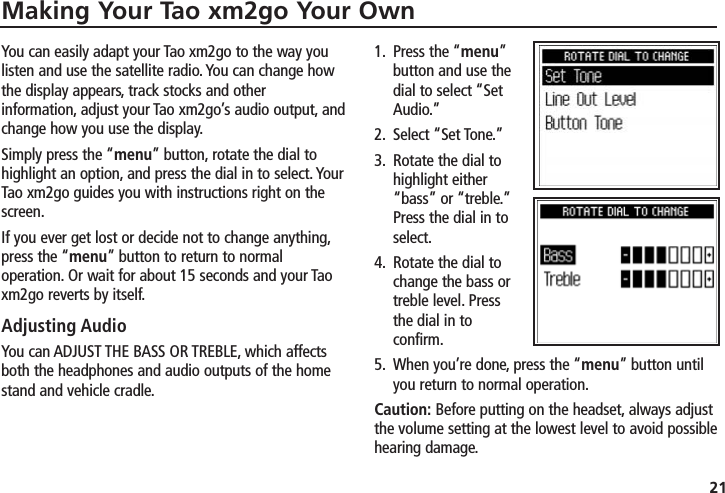 Making Your Tao xm2go Your Own21You can easily adapt your Tao xm2go to the way youlisten and use the satellite radio. You can change howthe display appears, track stocks and otherinformation, adjust your Tao xm2go’s audio output, andchange how you use the display.Simply press the “menu” button, rotate the dial tohighlight an option, and press the dial in to select. YourTao xm2go guides you with instructions right on thescreen.If you ever get lost or decide not to change anything,press the “menu” button to return to normaloperation. Or wait for about 15 seconds and your Taoxm2go reverts by itself.Adjusting AudioYou can ADJUST THE BASS OR TREBLE, which affectsboth the headphones and audio outputs of the homestand and vehicle cradle.1. Press the “menu”button and use thedial to select “SetAudio.”2. Select “Set Tone.”3. Rotate the dial tohighlight either“bass” or “treble.”Press the dial in toselect.4. Rotate the dial tochange the bass ortreble level. Pressthe dial in toconfirm.5. When you’re done, press the “menu” button untilyou return to normal operation.Caution: Before putting on the headset, always adjustthe volume setting at the lowest level to avoid possiblehearing damage.