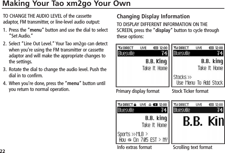 22Making Your Tao xm2go Your OwnTO CHANGE THE AUDIO LEVEL of the cassetteadaptor, FM transmitter, or line-level audio output:1. Press the “menu” button and use the dial to select“Set Audio.”2. Select “Line Out Level.” Your Tao xm2go can detectwhen you’re using the FM transmitter or cassetteadaptor and will make the appropriate changes tothe settings.3. Rotate the dial to change the audio level. Push thedial in to confirm.4. When you’re done, press the “menu” button untilyou return to normal operation.Changing Display InformationTO DISPLAY DIFFERENT INFORMATION ON THESCREEN, press the “display” button to cycle throughthese options:Primary display format Stock Ticker formatInfo extras format Scrolling text format