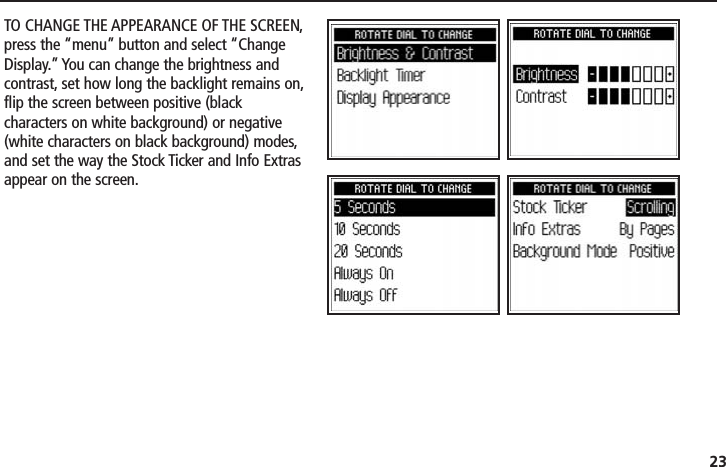 23TO CHANGE THE APPEARANCE OF THE SCREEN,press the “menu” button and select “ChangeDisplay.” You can change the brightness andcontrast, set how long the backlight remains on,flip the screen between positive (blackcharacters on white background) or negative(white characters on black background) modes,and set the way the Stock Ticker and Info Extrasappear on the screen.