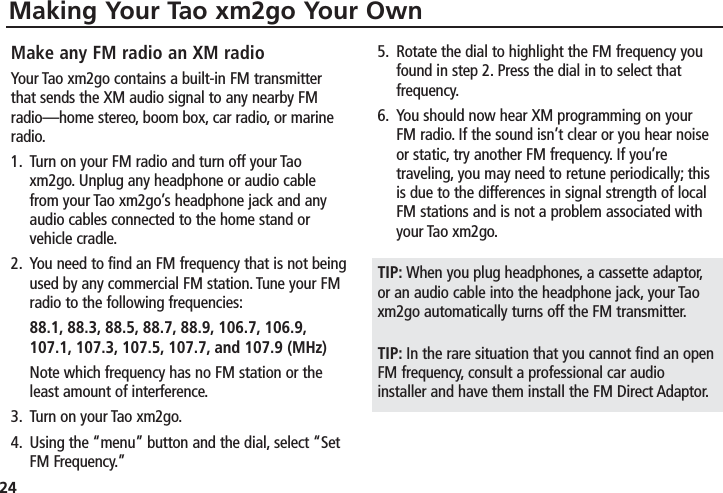 24Making Your Tao xm2go Your OwnMake any FM radio an XM radioYour Tao xm2go contains a built-in FM transmitterthat sends the XM audio signal to any nearby FMradio—home stereo, boom box, car radio, or marineradio.1. Turn on your FM radio and turn off your Taoxm2go. Unplug any headphone or audio cablefrom your Tao xm2go’s headphone jack and anyaudio cables connected to the home stand orvehicle cradle.2. You need to find an FM frequency that is not beingused by any commercial FM station. Tune your FMradio to the following frequencies:88.1, 88.3, 88.5, 88.7, 88.9, 106.7, 106.9,107.1, 107.3, 107.5, 107.7, and 107.9 (MHz)Note which frequency has no FM station or theleast amount of interference.3. Turn on your Tao xm2go.4. Using the “menu” button and the dial, select “SetFM Frequency.”5. Rotate the dial to highlight the FM frequency youfound in step 2. Press the dial in to select thatfrequency.6. You should now hear XM programming on yourFM radio. If the sound isn’t clear or you hear noiseor static, try another FM frequency. If you’retraveling, you may need to retune periodically; thisis due to the differences in signal strength of localFM stations and is not a problem associated withyour Tao xm2go.TIP: When you plug headphones, a cassette adaptor,or an audio cable into the headphone jack, your Taoxm2go automatically turns off the FM transmitter.TIP: In the rare situation that you cannot find an openFM frequency, consult a professional car audioinstaller and have them install the FM Direct Adaptor.