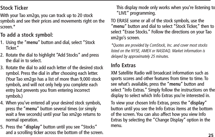 25Stock TickerWith your Tao xm2go, you can track up to 20 stocksymbols and see their prices and movements right on thescreen.*To add a stock symbol:1. Using the “menu” button and dial, select “StockTicker.”2. Rotate the dial to highlight “Add Stocks” and pressthe dial in to select.3. Rotate the dial to add each letter of the desired stocksymbol. Press the dial in after choosing each letter.(Your Tao xm2go has a list of more than 9,000 stocksymbols, and will not only help you complete eachentry but prevents you from entering incorrectsymbols.)4. When you’ve entered all your desired stock symbols,press the “menu” button several times (or simplywait a few seconds) until your Tao xm2go returns tonormal operation.5. Press the “display” button until you see “Stocks”and a scrolling ticker across the bottom of the screen.This display mode only works when you’re listening to“LIVE” programming.TO ERASE some or all of the stock symbols, use the“menu” button and dial to select “Stock Ticker,” then toselect “Erase Stocks.” Follow the directions on your Taoxm2go’s screen.*Quotes are provided by ComStock, Inc. and cover most stockslisted on the NYSE, AMEX or NASDAQ. Market information isdelayed by approximately 25 minutes.Info ExtrasXM Satellite Radio will broadcast information such assports scores and other features from time to time. Tosee what’s available, press the “menu” button andselect “Info Extras.” Simply follow the instructions on thedisplay to select which Info Extras you’re interested in.To view your chosen Info Extras, press the “display”button until you see the Info Extras items at the bottomof the screen. You can also affect how you view InfoExtras by selecting the “Change Display” option in themenu.