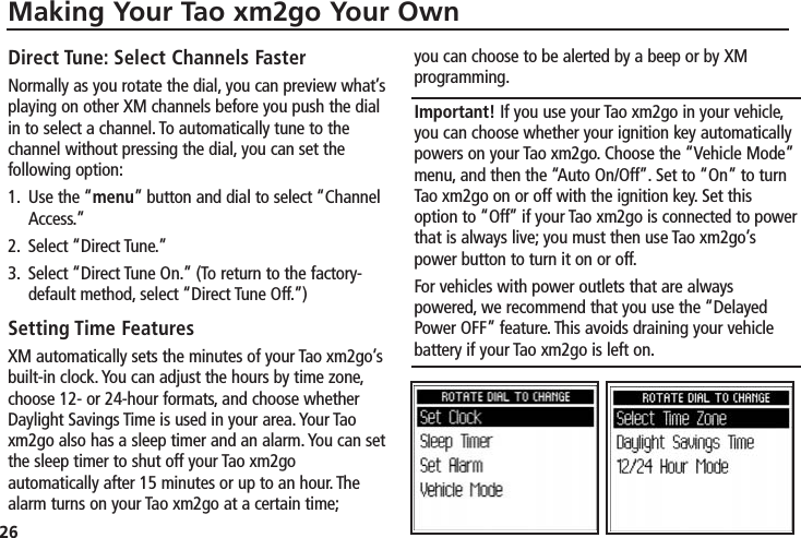 26Making Your Tao xm2go Your OwnDirect Tune: Select Channels FasterNormally as you rotate the dial, you can preview what’splaying on other XM channels before you push the dialin to select a channel. To automatically tune to thechannel without pressing the dial, you can set thefollowing option:1. Use the “menu” button and dial to select “ChannelAccess.”2. Select “Direct Tune.”3. Select “Direct Tune On.” (To return to the factory-default method, select “Direct Tune Off.”)Setting Time FeaturesXM automatically sets the minutes of your Tao xm2go’sbuilt-in clock. You can adjust the hours by time zone,choose 12- or 24-hour formats, and choose whetherDaylight Savings Time is used in your area. Your Taoxm2go also has a sleep timer and an alarm. You can setthe sleep timer to shut off your Tao xm2goautomatically after 15 minutes or up to an hour. Thealarm turns on your Tao xm2go at a certain time;you can choose to be alerted by a beep or by XMprogramming.Important! If you use your Tao xm2go in your vehicle,you can choose whether your ignition key automaticallypowers on your Tao xm2go. Choose the “Vehicle Mode”menu, and then the “Auto On/Off”. Set to “On” to turnTao xm2go on or off with the ignition key. Set thisoption to “Off” if your Tao xm2go is connected to powerthat is always live; you must then use Tao xm2go’spower button to turn it on or off.For vehicles with power outlets that are alwayspowered, we recommend that you use the “DelayedPower OFF” feature. This avoids draining your vehiclebattery if your Tao xm2go is left on.