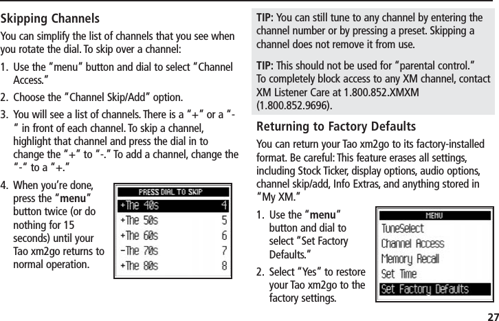 27Skipping ChannelsYou can simplify the list of channels that you see whenyou rotate the dial. To skip over a channel:1. Use the “menu” button and dial to select “ChannelAccess.”2. Choose the “Channel Skip/Add” option.3. You will see a list of channels. There is a “+” or a “-“ in front of each channel. To skip a channel,highlight that channel and press the dial in tochange the “+” to “-.” To add a channel, change the“-“ to a “+.”4. When you’re done,press the “menu”button twice (or donothing for 15seconds) until yourTao xm2go returns tonormal operation.TIP: You can still tune to any channel by entering thechannel number or by pressing a preset. Skipping achannel does not remove it from use.TIP: This should not be used for “parental control.”To completely block access to any XM channel, contactXM Listener Care at 1.800.852.XMXM(1.800.852.9696).Returning to Factory DefaultsYou can return your Tao xm2go to its factory-installedformat. Be careful: This feature erases all settings,including Stock Ticker, display options, audio options,channel skip/add, Info Extras, and anything stored in“My XM.”1. Use the “menu”button and dial toselect “Set FactoryDefaults.”2. Select “Yes” to restoreyour Tao xm2go to thefactory settings.