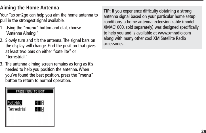 29Aiming the Home AntennaYour Tao xm2go can help you aim the home antenna topull in the strongest signal available.1. Using the “menu” button and dial, choose“Antenna Aiming.”2. Slowly turn and tilt the antenna. The signal bars onthe display will change. Find the position that givesat least two bars on either “satellite” or“terrestrial.”3. The antenna aiming screen remains as long as it’sneeded to help you position the antenna. Whenyou’ve found the best position, press the “menu”button to return to normal operation.TIP: If you experience difficulty obtaining a strongantenna signal based on your particular home setupconditions, a home antenna extension cable (modelXMAC1000, sold separately) was designed specificallyto help you and is available at www.xmradio.comalong with many other cool XM Satellite Radioaccessories.