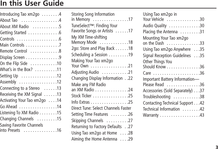 3In this User GuideIntroducing Tao xm2go  . . . . . . . .4About Tao   . . . . . . . . . . . . . . . . .4About XM Radio   . . . . . . . . . . . .5Getting Started  . . . . . . . . . . . . . .6Controls  . . . . . . . . . . . . . . . . . . .6Main Controls  . . . . . . . . . . . . . . .7Remote Control   . . . . . . . . . . . . .8Display Screen . . . . . . . . . . . . . . .9 On the Flip Side   . . . . . . . . . . . .10 What’s in the Box?  . . . . . . . . . .11Setting Up   . . . . . . . . . . . . . . . .12Assembly   . . . . . . . . . . . . . . . . .12Connecting to a Stereo   . . . . . .13Receiving the XM Signal  . . . . . .13Activating Your Tao xm2go  . . . .14 Go Ahead  . . . . . . . . . . . . . . . . .14Listening To XM Radio . . . . . . . .15Changing Channels   . . . . . . . . .15Saving Favorite Channels into Presets   . . . . . . . . . . . . . . .16Storing Song Information in Memory   . . . . . . . . . . . . . . . .17TuneSelect™: Finding Your Favorite Songs or Artists  . . . . . .17My XM Time-shifting Memory Mode  . . . . . . . . . . . . .182go: Store and Play Back . . . . . .18 Scheduling a Session . . . . . . . . .19 Making Your Tao xm2go Your Own  . . . . . . . . . . . . . . . . .21Adjusting Audio  . . . . . . . . . . . .21Changing Display Information  . .22 Make any FM Radio an XM Radio . . . . . . . . . . . . . . .24Stock Ticker  . . . . . . . . . . . . . . . .25 Info Extras . . . . . . . . . . . . . . . . .25Direct Tune: Select Channels Faster Setting Time Features  . . . . . . . .26Skipping Channels   . . . . . . . . . .27Returning to Factory Defaults  . .27Using Tao xm2go at Home  . . . .28 Aiming the Home Antenna  . . . .29  Using Tao xm2go in Your Vehicle  . . . . . . . . . . . . . . .30 Audio Quality  . . . . . . . . . . . . . .30 Placing the Antenna  . . . . . . . . .31 Mounting Your Tao xm2go on the Dash  . . . . . . . . . . . . . . .33 Using Tao xm2go Anywhere  . . .35Signal Reception Guidelines  . . .35 Other Things You Should Know . . . . . . . . . . . . . . .36Care  . . . . . . . . . . . . . . . . . . . . .36 Important Battery Information—Please Read   . . . . . . . . . . . . . . .36Accessories (Sold Separately) . . .37 Troubleshooting  . . . . . . . . . . . .38 Contacting Technical Support . . .42 Technical Information  . . . . . . . .42 Warranty . . . . . . . . . . . . . . . . . .43  