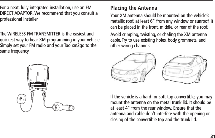 31For a neat, fully integrated installation, use an FMDIRECT ADAPTOR. We recommend that you consult aprofessional installer.The WIRELESS FM TRANSMITTER is the easiest andquickest way to hear XM programming in your vehicle.Simply set your FM radio and your Tao xm2go to thesame frequency.Placing the AntennaYour XM antenna should be mounted on the vehicle’smetallic roof, at least 6&quot; from any window or sunroof. Itcan be placed in the front, middle, or rear of the roof.Avoid crimping, twisting, or chafing the XM antennacable. Try to use existing holes, body grommets, andother wiring channels.If the vehicle is a hard- or soft-top convertible, you maymount the antenna on the metal trunk lid. It should beat least 4&quot; from the rear window. Ensure that theantenna and cable don’t interfere with the opening orclosing of the convertible top and the trunk lid.