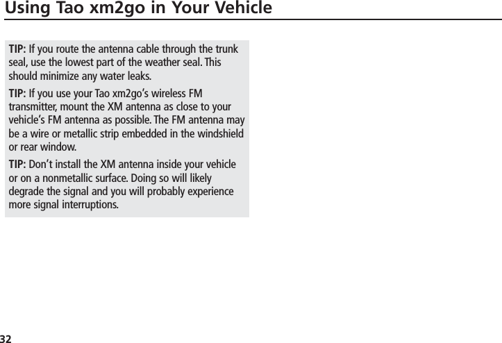 32TIP: If you route the antenna cable through the trunkseal, use the lowest part of the weather seal. Thisshould minimize any water leaks.TIP: If you use your Tao xm2go’s wireless FMtransmitter, mount the XM antenna as close to yourvehicle’s FM antenna as possible. The FM antenna maybe a wire or metallic strip embedded in the windshieldor rear window.TIP: Don’t install the XM antenna inside your vehicleor on a nonmetallic surface. Doing so will likelydegrade the signal and you will probably experiencemore signal interruptions.Using Tao xm2go in Your Vehicle