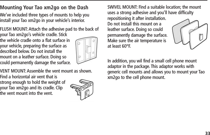 33Mounting Your Tao xm2go on the DashWe’ve included three types of mounts to help youinstall your Tao xm2go in your vehicle’s interior.FLUSH MOUNT: Attach the adhesive pad to the back ofyour Tao xm2go’s vehicle cradle. Stickthe vehicle cradle onto a flat surface inyour vehicle, preparing the surface asdescribed below. Do not install themount on a leather surface. Doing socould permanently damage the surface.VENT MOUNT: Assemble the vent mount as shown.Find a horizontal air vent that isstrong enough to hold the weight ofyour Tao xm2go and its cradle. Clipthe vent mount into the vent.SWIVEL MOUNT: Find a suitable location; the mountuses a strong adhesive and you’ll have difficultyrepositioning it after installation.Do not install this mount on aleather surface. Doing so couldpermanently damage the surface.Make sure the air temperature isat least 60°F.In addition, you wil find a small cell phone mountadaptor in the package. This adaptor works withgeneric cell mounts and allows you to mount your Taoxm2go to the cell phone mount.