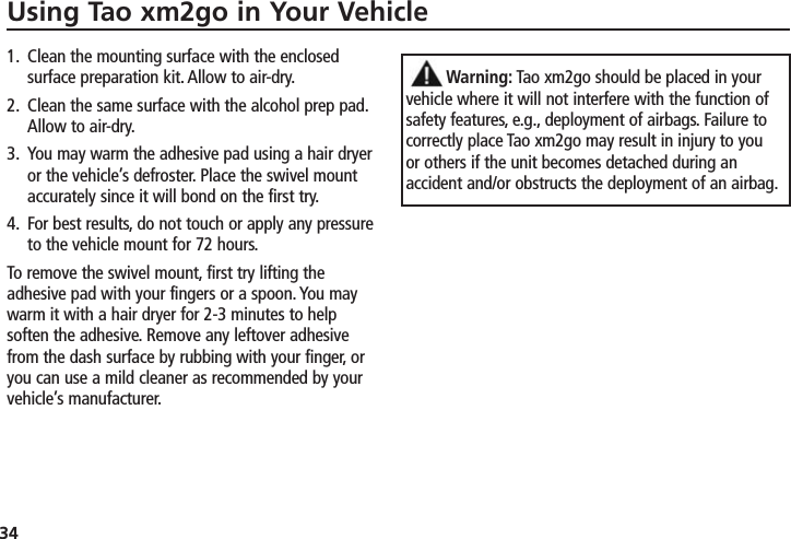 34Using Tao xm2go in Your Vehicle1. Clean the mounting surface with the enclosedsurface preparation kit. Allow to air-dry.2. Clean the same surface with the alcohol prep pad.Allow to air-dry.3. You may warm the adhesive pad using a hair dryeror the vehicle’s defroster. Place the swivel mountaccurately since it will bond on the first try.4. For best results, do not touch or apply any pressureto the vehicle mount for 72 hours.To remove the swivel mount, first try lifting theadhesive pad with your fingers or a spoon. You maywarm it with a hair dryer for 2-3 minutes to helpsoften the adhesive. Remove any leftover adhesivefrom the dash surface by rubbing with your finger, oryou can use a mild cleaner as recommended by yourvehicle’s manufacturer.Warning: Tao xm2go should be placed in yourvehicle where it will not interfere with the function ofsafety features, e.g., deployment of airbags. Failure tocorrectly place Tao xm2go may result in injury to youor others if the unit becomes detached during anaccident and/or obstructs the deployment of an airbag.