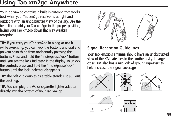 Using Tao xm2go Anywhere35Your Tao xm2go contains a built-in antenna that worksbest when your Tao xm2go receiver is upright andoutdoors with an unobstructed view of the sky. Use thebelt clip to hold your Tao xm2go in the proper position;laying your Tao xm2go down flat may weakenreception.TIP: If you carry your Tao xm2go in a bag or use itwhile exercising, you can lock the buttons and dial andprevent something from accidentally pressing thebuttons. Press and hold the “mute/pause/lock” buttonuntil you see the lock indicator in the display. To unlockthe controls, press and hold the “mute/pause/lock”button until the lock indicator disappears.TIP: The belt clip doubles as a table stand; just pull outthe back leg.TIP: You can plug the AC or cigarette lighter adaptordirectly into the bottom of your Tao xm2go.Signal Reception GuidelinesYour Tao xm2go’s antenna should have an unobstructedview of the XM satellites in the southern sky. In largecities, XM also has a network of ground repeaters tohelp increase the signal coverage.