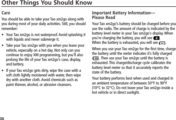 36Other Things You Should KnowCareYou should be able to take your Tao xm2go along withyou during most of your daily activities. Still, you shouldremember:•  Your Tao xm2go is not waterproof. Avoid splashing itwith liquids and never submerge it.•  Take your Tao xm2go with you when you leave yourvehicle, especially on a hot day. Not only can youcontinue to enjoy XM programming, but you’ll alsoprolong the life of your Tao xm2go’s case, display,and battery.•  If your Tao xm2go gets dirty, wipe the case with asoft cloth lightly moistened with water, then wipedry with another cloth. Avoid chemicals such aspaint thinner, alcohol, or abrasive cleansers.Important Battery Information—Please ReadYour Tao xm2go’s battery should be charged before youuse the radio. The amount of charge is indicated by thebattery level meter in your Tao xm2go’s display. Whenyou’re charging the battery, you will see       .When the battery is exhausted, you will see  .When you use your Tao xm2go for the first time, chargethe battery until the meter indicates it’s fully charged     . Then use your Tao xm2go until the battery isexhausted. This charge/discharge cycle calibrates thebattery level meter so that it accurately reports thestate of the battery.Your battery performs best when used and charged inan ambient temperature of between 50°F to 90°F(10°C to 32°C). Do not leave your Tao xm2go inside ahot vehicle or in direct sunlight.