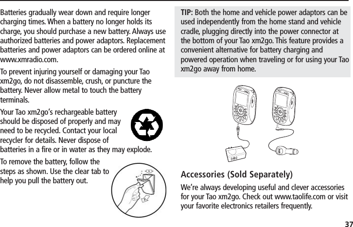 37Batteries gradually wear down and require longercharging times. When a battery no longer holds itscharge, you should purchase a new battery. Always useauthorized batteries and power adaptors. Replacementbatteries and power adaptors can be ordered online atwww.xmradio.com.To prevent injuring yourself or damaging your Taoxm2go, do not disassemble, crush, or puncture thebattery. Never allow metal to touch the batteryterminals.Your Tao xm2go’s rechargeable batteryshould be disposed of properly and mayneed to be recycled. Contact your localrecycler for details. Never dispose ofbatteries in a fire or in water as they may explode.To remove the battery, follow thesteps as shown. Use the clear tab tohelp you pull the battery out.TIP: Both the home and vehicle power adaptors can beused independently from the home stand and vehiclecradle, plugging directly into the power connector atthe bottom of your Tao xm2go. This feature provides aconvenient alternative for battery charging andpowered operation when traveling or for using your Taoxm2go away from home.Accessories (Sold Separately)We’re always developing useful and clever accessoriesfor your Tao xm2go. Check out www.taolife.com or visityour favorite electronics retailers frequently.