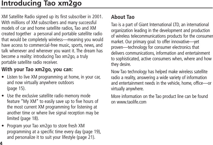 4Introducing Tao xm2goXM Satellite Radio signed up its first subscriber in 2001.With millions of XM subscribers and many successfulmodels of car and home satellite radios, Tao and XMcreated together  a personal and portable satellite radiothat would be completely wireless—meaning you wouldhave access to commercial-free music, sports, news, andtalk whenever and wherever you want it. The dream hasbecome a reality: introducing Tao xm2go, a trulyportable satellite radio receiver.With your Tao xm2go, you can:• Listen to live XM programming at home, in your car,and now virtually anywhere outdoors (page 15).• Use the exclusive satellite radio memory modefeature “My XM” to easily save up to five hours ofthe most current XM programming for listening atanother time or where live signal reception may belimited (page 18).• Program your Tao xm2go to store fresh XMprogramming at a specific time every day (page 19),and personalize it to suit your lifestyle (page 21).About TaoTao is a part of Giant International LTD, an internationalorganization leading in the development and productionof wireless telecommunications products for the consumermarket. Our primary goal: to offer innovative—yetproven—technology for consumer electronics thatdelivers communications, information and entertainmentto sophisticated, active consumers when, where and howthey desire.Now Tao technology has helped make wireless satelliteradio a reality, answering a wide variety of informationand entertainment needs in the vehicle, home, office—orvirtually anywhere.More information on the Tao product line can be foundon www.taolife.com