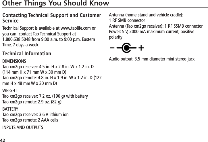 42Other Things You Should KnowContacting Technical Support and CustomerServiceTechnical Support is available at www.taolife.com oryou can  contact Tao Technical Support at1.800.638.5048 from 9:00 a.m. to 9:00 p.m. EasternTime, 7 days a week.Technical InformationDIMENSIONSTao xm2go receiver: 4.5 in. H x 2.8 in. W x 1.2 in. D(114 mm H x 71 mm W x 30 mm D)Tao xm2go remote: 4.8 in. H x 1.9 in. W x 1.2 in. D (122mm H x 48 mm W x 30 mm D)WEIGHTTao xm2go receiver: 7.2 oz. (196 g) with batteryTao xm2go remote: 2.9 oz. (82 g)BATTERYTao xm2go receiver: 3.6 V lithium ionTao xm2go remote: 2 AAA cellsINPUTS AND OUTPUTSAntenna (home stand and vehicle cradle):1 RF SMB connectorAntenna (Tao xm2go receiver): 1 RF SSMB connectorPower: 5 V, 2000 mA maximum current, positivepolarityAudio output: 3.5 mm diameter mini-stereo jack