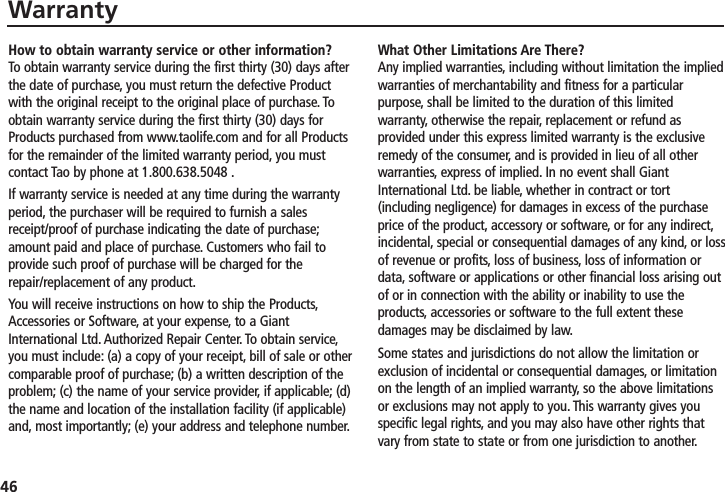 46WarrantyHow to obtain warranty service or other information?To obtain warranty service during the first thirty (30) days afterthe date of purchase, you must return the defective Productwith the original receipt to the original place of purchase. Toobtain warranty service during the first thirty (30) days forProducts purchased from www.taolife.com and for all Productsfor the remainder of the limited warranty period, you mustcontact Tao by phone at 1.800.638.5048 .If warranty service is needed at any time during the warrantyperiod, the purchaser will be required to furnish a salesreceipt/proof of purchase indicating the date of purchase;amount paid and place of purchase. Customers who fail toprovide such proof of purchase will be charged for therepair/replacement of any product.You will receive instructions on how to ship the Products,Accessories or Software, at your expense, to a GiantInternational Ltd. Authorized Repair Center. To obtain service,you must include: (a) a copy of your receipt, bill of sale or othercomparable proof of purchase; (b) a written description of theproblem; (c) the name of your service provider, if applicable; (d)the name and location of the installation facility (if applicable)and, most importantly; (e) your address and telephone number.What Other Limitations Are There? Any implied warranties, including without limitation the impliedwarranties of merchantability and fitness for a particularpurpose, shall be limited to the duration of this limitedwarranty, otherwise the repair, replacement or refund asprovided under this express limited warranty is the exclusiveremedy of the consumer, and is provided in lieu of all otherwarranties, express of implied. In no event shall GiantInternational Ltd. be liable, whether in contract or tort(including negligence) for damages in excess of the purchaseprice of the product, accessory or software, or for any indirect,incidental, special or consequential damages of any kind, or lossof revenue or profits, loss of business, loss of information ordata, software or applications or other financial loss arising outof or in connection with the ability or inability to use theproducts, accessories or software to the full extent thesedamages may be disclaimed by law.Some states and jurisdictions do not allow the limitation orexclusion of incidental or consequential damages, or limitationon the length of an implied warranty, so the above limitationsor exclusions may not apply to you. This warranty gives youspecific legal rights, and you may also have other rights thatvary from state to state or from one jurisdiction to another.